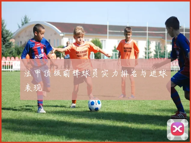 法甲顶级前锋球员实力排名与进球表现