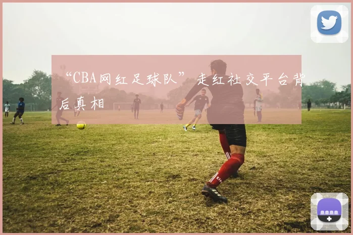“CBA网红足球队”走红社交平台背后真相