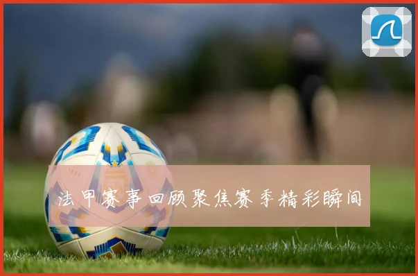 法甲赛事回顾聚焦赛季精彩瞬间