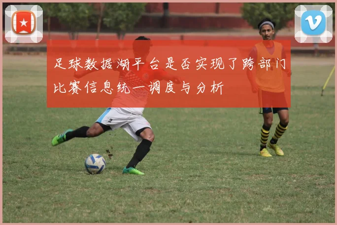 足球数据湖平台是否实现了跨部门比赛信息统一调度与分析
