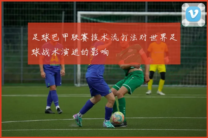 足球巴甲联赛技术流打法对世界足球战术演进的影响